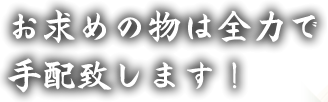 お求めの物は全力で手配致します！